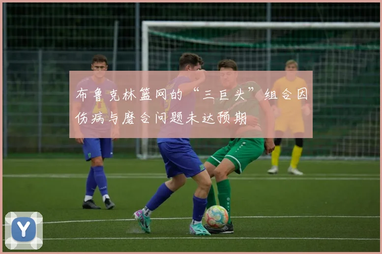 布鲁克林篮网的“三巨头”组合因伤病与磨合问题未达预期