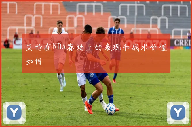 艾伦在NBA赛场上的表现和战术价值如何