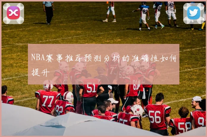 NBA赛事推荐预测分析的准确性如何提升